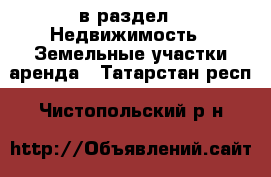  в раздел : Недвижимость » Земельные участки аренда . Татарстан респ.,Чистопольский р-н